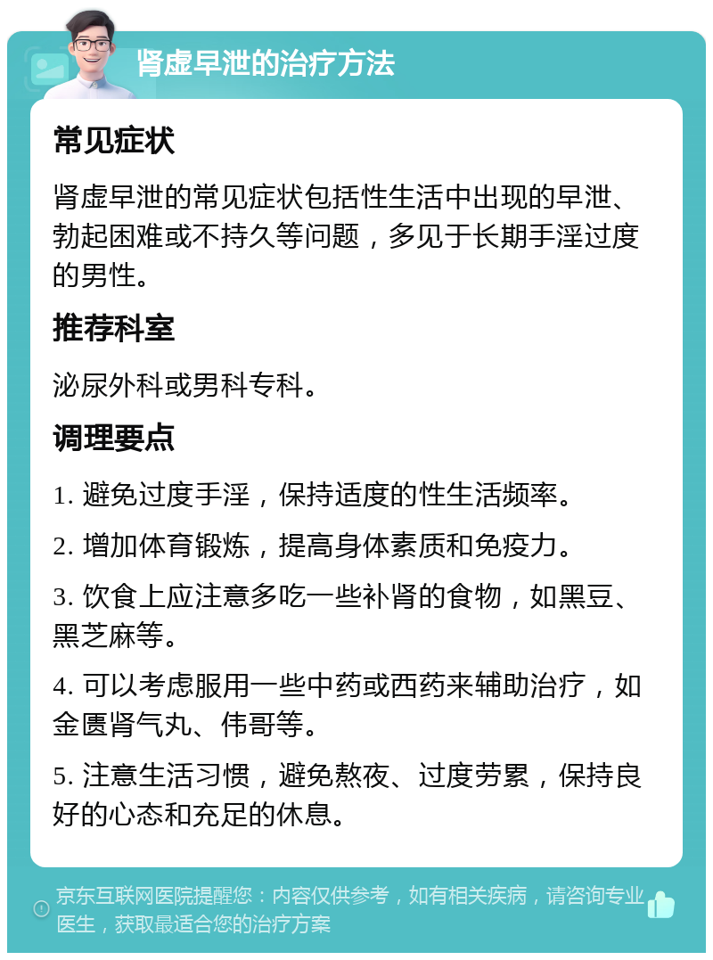 肾虚早泄的治疗方法 常见症状 肾虚早泄的常见症状包括性生活中出现的早泄、勃起困难或不持久等问题，多见于长期手淫过度的男性。 推荐科室 泌尿外科或男科专科。 调理要点 1. 避免过度手淫，保持适度的性生活频率。 2. 增加体育锻炼，提高身体素质和免疫力。 3. 饮食上应注意多吃一些补肾的食物，如黑豆、黑芝麻等。 4. 可以考虑服用一些中药或西药来辅助治疗，如金匮肾气丸、伟哥等。 5. 注意生活习惯，避免熬夜、过度劳累，保持良好的心态和充足的休息。