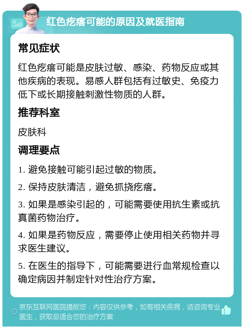 红色疙瘩可能的原因及就医指南 常见症状 红色疙瘩可能是皮肤过敏、感染、药物反应或其他疾病的表现。易感人群包括有过敏史、免疫力低下或长期接触刺激性物质的人群。 推荐科室 皮肤科 调理要点 1. 避免接触可能引起过敏的物质。 2. 保持皮肤清洁，避免抓挠疙瘩。 3. 如果是感染引起的，可能需要使用抗生素或抗真菌药物治疗。 4. 如果是药物反应，需要停止使用相关药物并寻求医生建议。 5. 在医生的指导下，可能需要进行血常规检查以确定病因并制定针对性治疗方案。