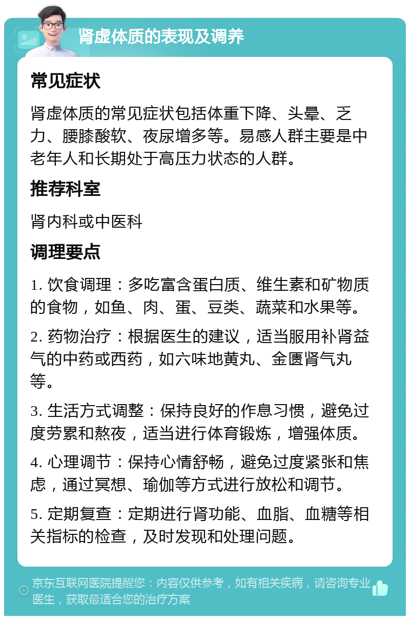 肾虚体质的表现及调养 常见症状 肾虚体质的常见症状包括体重下降、头晕、乏力、腰膝酸软、夜尿增多等。易感人群主要是中老年人和长期处于高压力状态的人群。 推荐科室 肾内科或中医科 调理要点 1. 饮食调理：多吃富含蛋白质、维生素和矿物质的食物，如鱼、肉、蛋、豆类、蔬菜和水果等。 2. 药物治疗：根据医生的建议，适当服用补肾益气的中药或西药，如六味地黄丸、金匮肾气丸等。 3. 生活方式调整：保持良好的作息习惯，避免过度劳累和熬夜，适当进行体育锻炼，增强体质。 4. 心理调节：保持心情舒畅，避免过度紧张和焦虑，通过冥想、瑜伽等方式进行放松和调节。 5. 定期复查：定期进行肾功能、血脂、血糖等相关指标的检查，及时发现和处理问题。