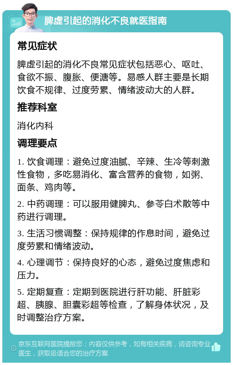 脾虚引起的消化不良就医指南 常见症状 脾虚引起的消化不良常见症状包括恶心、呕吐、食欲不振、腹胀、便溏等。易感人群主要是长期饮食不规律、过度劳累、情绪波动大的人群。 推荐科室 消化内科 调理要点 1. 饮食调理：避免过度油腻、辛辣、生冷等刺激性食物，多吃易消化、富含营养的食物，如粥、面条、鸡肉等。 2. 中药调理：可以服用健脾丸、参苓白术散等中药进行调理。 3. 生活习惯调整：保持规律的作息时间，避免过度劳累和情绪波动。 4. 心理调节：保持良好的心态，避免过度焦虑和压力。 5. 定期复查：定期到医院进行肝功能、肝脏彩超、胰腺、胆囊彩超等检查，了解身体状况，及时调整治疗方案。