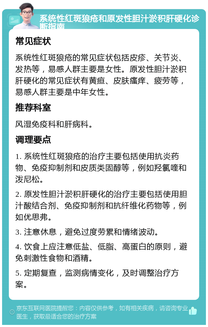 系统性红斑狼疮和原发性胆汁淤积肝硬化诊断指南 常见症状 系统性红斑狼疮的常见症状包括皮疹、关节炎、发热等，易感人群主要是女性。原发性胆汁淤积肝硬化的常见症状有黄疸、皮肤瘙痒、疲劳等，易感人群主要是中年女性。 推荐科室 风湿免疫科和肝病科。 调理要点 1. 系统性红斑狼疮的治疗主要包括使用抗炎药物、免疫抑制剂和皮质类固醇等，例如羟氯喹和泼尼松。 2. 原发性胆汁淤积肝硬化的治疗主要包括使用胆汁酸结合剂、免疫抑制剂和抗纤维化药物等，例如优思弗。 3. 注意休息，避免过度劳累和情绪波动。 4. 饮食上应注意低盐、低脂、高蛋白的原则，避免刺激性食物和酒精。 5. 定期复查，监测病情变化，及时调整治疗方案。