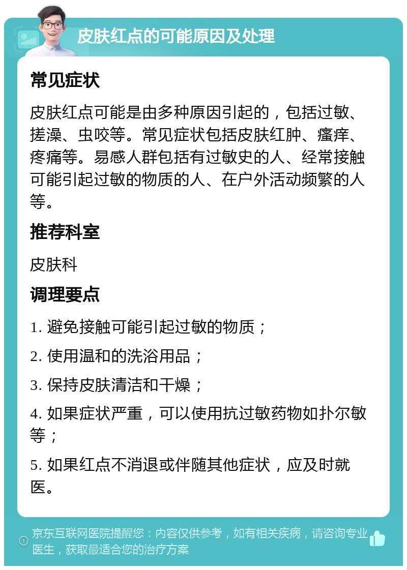 皮肤红点的可能原因及处理 常见症状 皮肤红点可能是由多种原因引起的，包括过敏、搓澡、虫咬等。常见症状包括皮肤红肿、瘙痒、疼痛等。易感人群包括有过敏史的人、经常接触可能引起过敏的物质的人、在户外活动频繁的人等。 推荐科室 皮肤科 调理要点 1. 避免接触可能引起过敏的物质； 2. 使用温和的洗浴用品； 3. 保持皮肤清洁和干燥； 4. 如果症状严重，可以使用抗过敏药物如扑尔敏等； 5. 如果红点不消退或伴随其他症状，应及时就医。