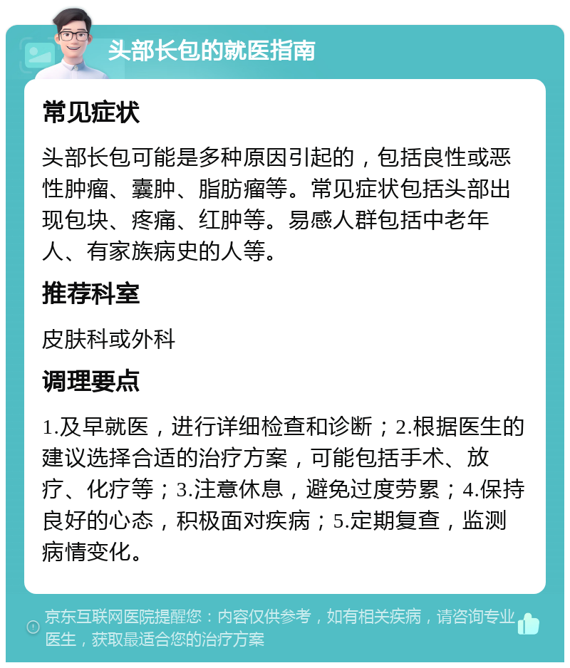 头部长包的就医指南 常见症状 头部长包可能是多种原因引起的，包括良性或恶性肿瘤、囊肿、脂肪瘤等。常见症状包括头部出现包块、疼痛、红肿等。易感人群包括中老年人、有家族病史的人等。 推荐科室 皮肤科或外科 调理要点 1.及早就医，进行详细检查和诊断；2.根据医生的建议选择合适的治疗方案，可能包括手术、放疗、化疗等；3.注意休息，避免过度劳累；4.保持良好的心态，积极面对疾病；5.定期复查，监测病情变化。