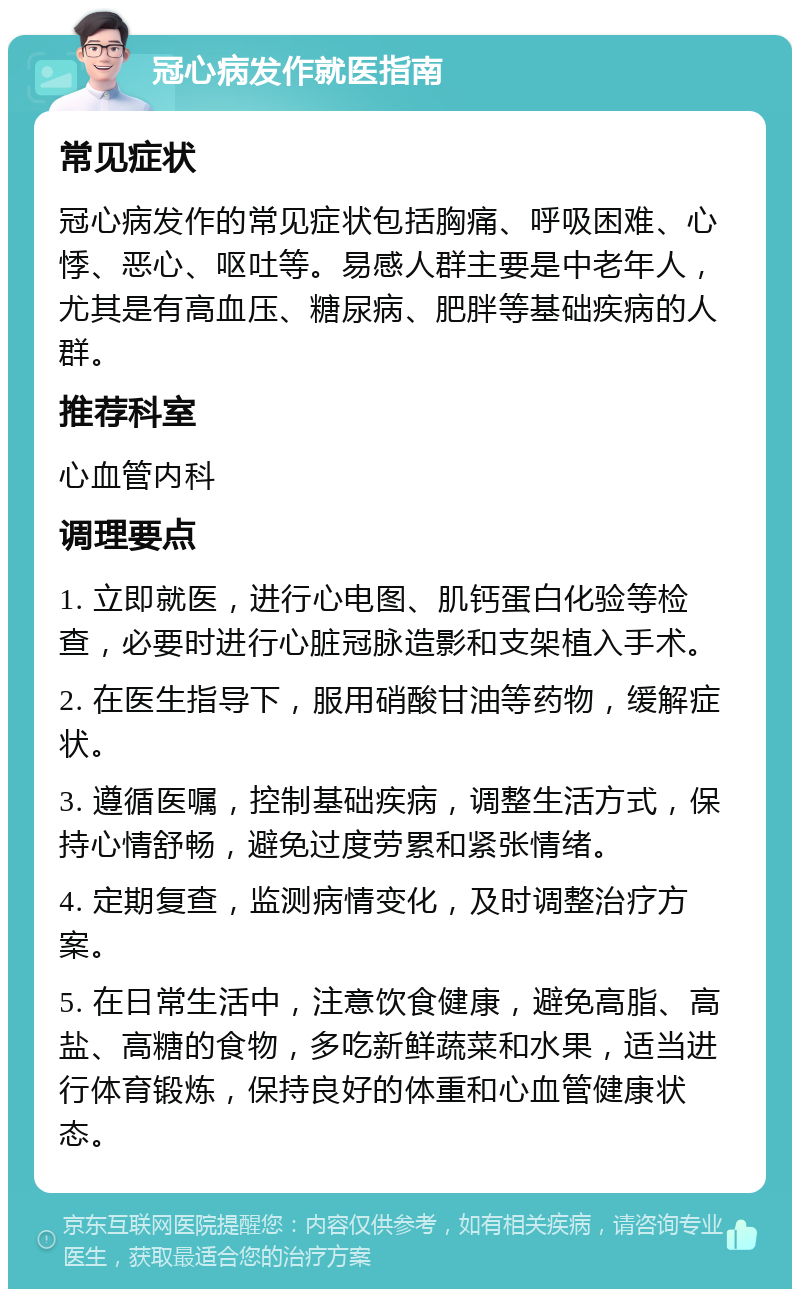 冠心病发作就医指南 常见症状 冠心病发作的常见症状包括胸痛、呼吸困难、心悸、恶心、呕吐等。易感人群主要是中老年人，尤其是有高血压、糖尿病、肥胖等基础疾病的人群。 推荐科室 心血管内科 调理要点 1. 立即就医，进行心电图、肌钙蛋白化验等检查，必要时进行心脏冠脉造影和支架植入手术。 2. 在医生指导下，服用硝酸甘油等药物，缓解症状。 3. 遵循医嘱，控制基础疾病，调整生活方式，保持心情舒畅，避免过度劳累和紧张情绪。 4. 定期复查，监测病情变化，及时调整治疗方案。 5. 在日常生活中，注意饮食健康，避免高脂、高盐、高糖的食物，多吃新鲜蔬菜和水果，适当进行体育锻炼，保持良好的体重和心血管健康状态。