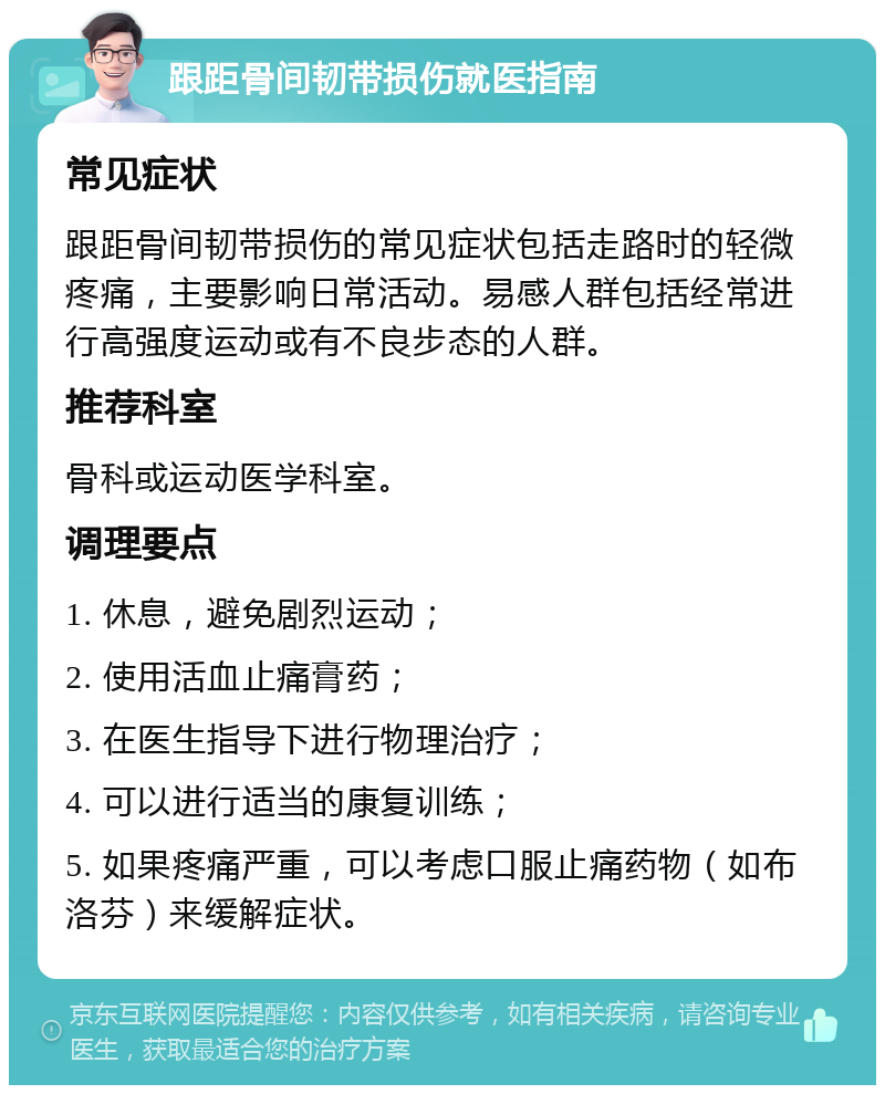 跟距骨间韧带损伤就医指南 常见症状 跟距骨间韧带损伤的常见症状包括走路时的轻微疼痛，主要影响日常活动。易感人群包括经常进行高强度运动或有不良步态的人群。 推荐科室 骨科或运动医学科室。 调理要点 1. 休息，避免剧烈运动； 2. 使用活血止痛膏药； 3. 在医生指导下进行物理治疗； 4. 可以进行适当的康复训练； 5. 如果疼痛严重，可以考虑口服止痛药物（如布洛芬）来缓解症状。