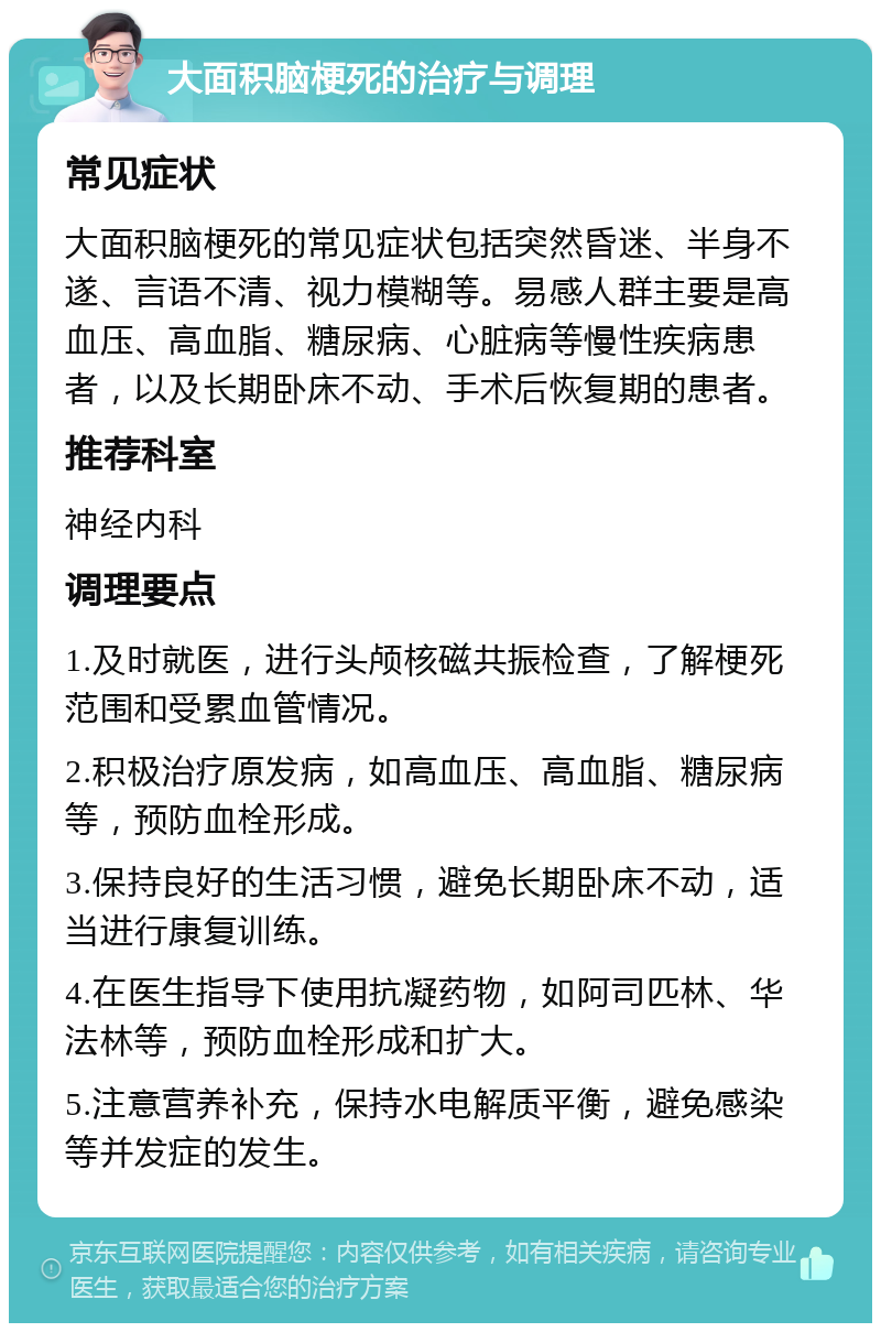 大面积脑梗死的治疗与调理 常见症状 大面积脑梗死的常见症状包括突然昏迷、半身不遂、言语不清、视力模糊等。易感人群主要是高血压、高血脂、糖尿病、心脏病等慢性疾病患者，以及长期卧床不动、手术后恢复期的患者。 推荐科室 神经内科 调理要点 1.及时就医，进行头颅核磁共振检查，了解梗死范围和受累血管情况。 2.积极治疗原发病，如高血压、高血脂、糖尿病等，预防血栓形成。 3.保持良好的生活习惯，避免长期卧床不动，适当进行康复训练。 4.在医生指导下使用抗凝药物，如阿司匹林、华法林等，预防血栓形成和扩大。 5.注意营养补充，保持水电解质平衡，避免感染等并发症的发生。