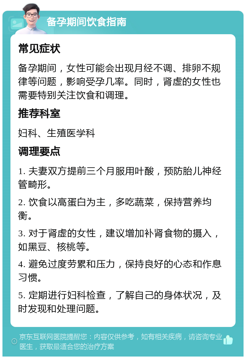 备孕期间饮食指南 常见症状 备孕期间，女性可能会出现月经不调、排卵不规律等问题，影响受孕几率。同时，肾虚的女性也需要特别关注饮食和调理。 推荐科室 妇科、生殖医学科 调理要点 1. 夫妻双方提前三个月服用叶酸，预防胎儿神经管畸形。 2. 饮食以高蛋白为主，多吃蔬菜，保持营养均衡。 3. 对于肾虚的女性，建议增加补肾食物的摄入，如黑豆、核桃等。 4. 避免过度劳累和压力，保持良好的心态和作息习惯。 5. 定期进行妇科检查，了解自己的身体状况，及时发现和处理问题。