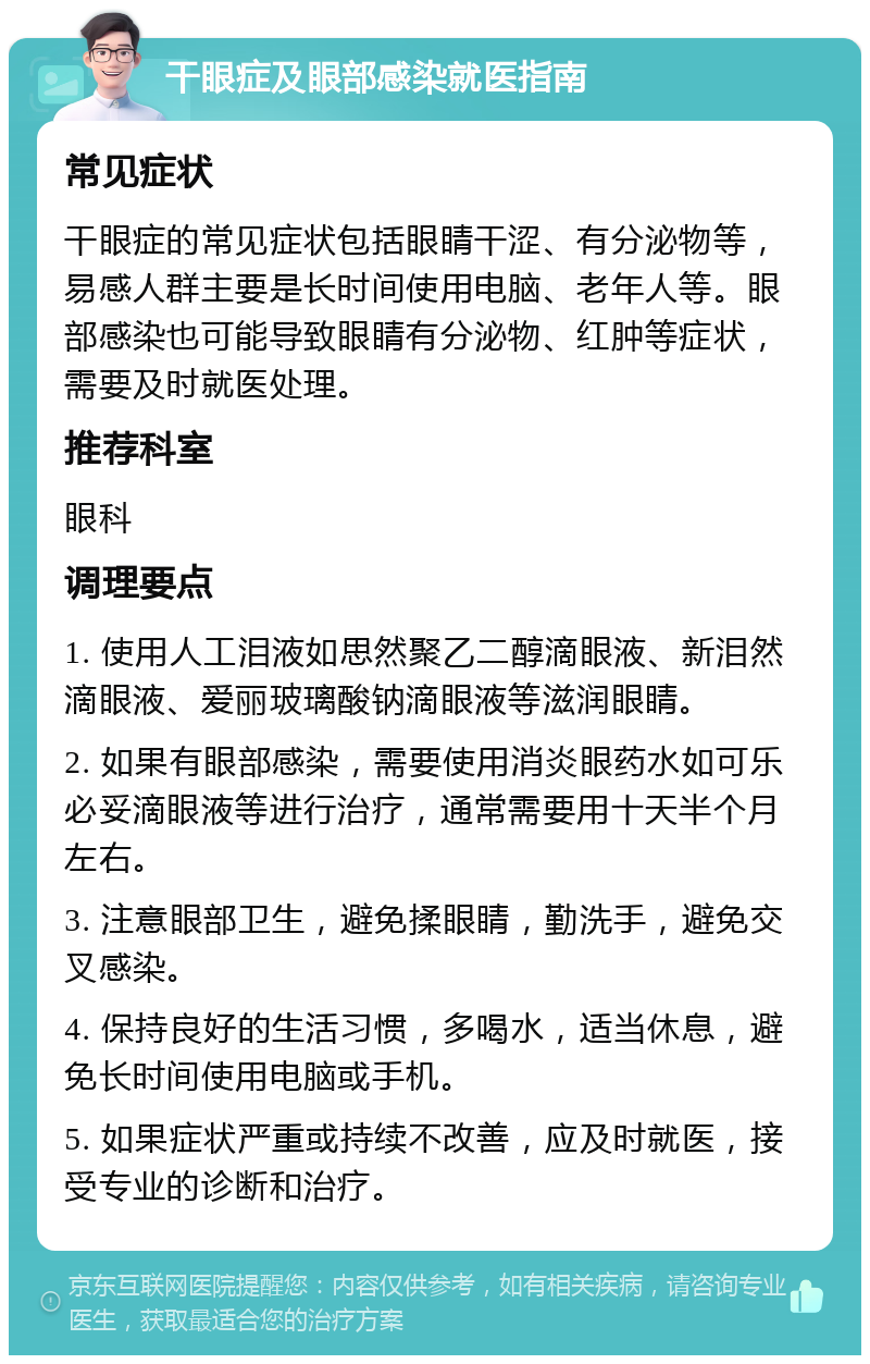 干眼症及眼部感染就医指南 常见症状 干眼症的常见症状包括眼睛干涩、有分泌物等，易感人群主要是长时间使用电脑、老年人等。眼部感染也可能导致眼睛有分泌物、红肿等症状，需要及时就医处理。 推荐科室 眼科 调理要点 1. 使用人工泪液如思然聚乙二醇滴眼液、新泪然滴眼液、爱丽玻璃酸钠滴眼液等滋润眼睛。 2. 如果有眼部感染，需要使用消炎眼药水如可乐必妥滴眼液等进行治疗，通常需要用十天半个月左右。 3. 注意眼部卫生，避免揉眼睛，勤洗手，避免交叉感染。 4. 保持良好的生活习惯，多喝水，适当休息，避免长时间使用电脑或手机。 5. 如果症状严重或持续不改善，应及时就医，接受专业的诊断和治疗。