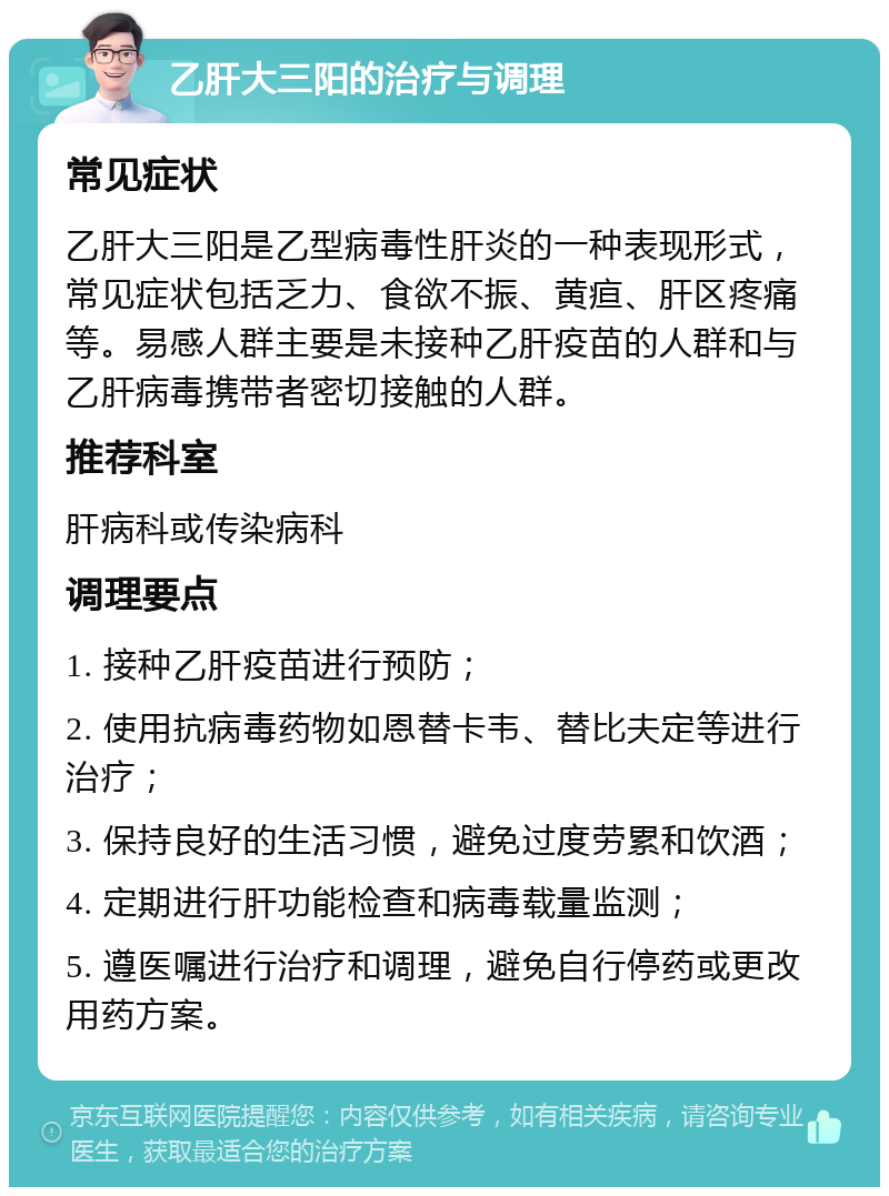 乙肝大三阳的治疗与调理 常见症状 乙肝大三阳是乙型病毒性肝炎的一种表现形式，常见症状包括乏力、食欲不振、黄疸、肝区疼痛等。易感人群主要是未接种乙肝疫苗的人群和与乙肝病毒携带者密切接触的人群。 推荐科室 肝病科或传染病科 调理要点 1. 接种乙肝疫苗进行预防； 2. 使用抗病毒药物如恩替卡韦、替比夫定等进行治疗； 3. 保持良好的生活习惯，避免过度劳累和饮酒； 4. 定期进行肝功能检查和病毒载量监测； 5. 遵医嘱进行治疗和调理，避免自行停药或更改用药方案。