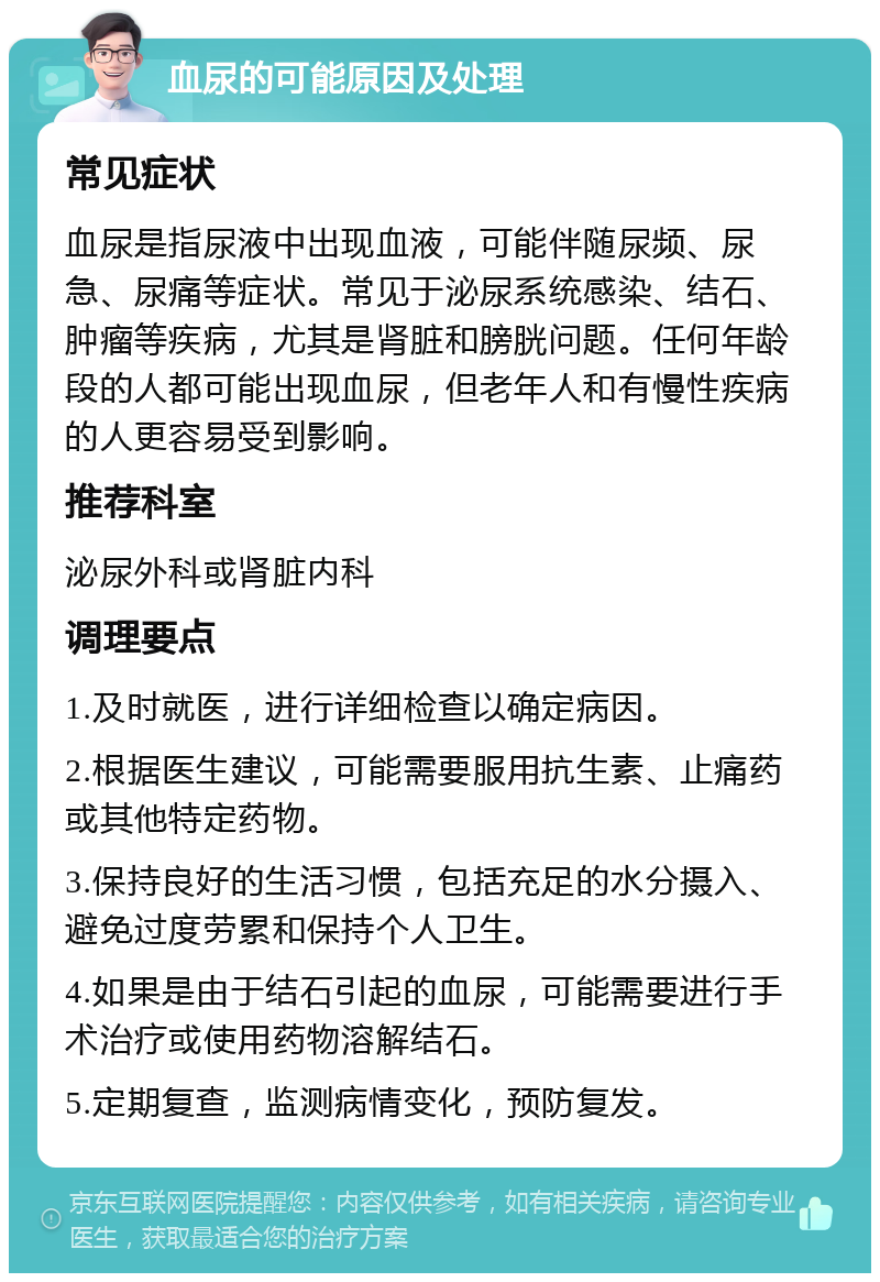 血尿的可能原因及处理 常见症状 血尿是指尿液中出现血液，可能伴随尿频、尿急、尿痛等症状。常见于泌尿系统感染、结石、肿瘤等疾病，尤其是肾脏和膀胱问题。任何年龄段的人都可能出现血尿，但老年人和有慢性疾病的人更容易受到影响。 推荐科室 泌尿外科或肾脏内科 调理要点 1.及时就医，进行详细检查以确定病因。 2.根据医生建议，可能需要服用抗生素、止痛药或其他特定药物。 3.保持良好的生活习惯，包括充足的水分摄入、避免过度劳累和保持个人卫生。 4.如果是由于结石引起的血尿，可能需要进行手术治疗或使用药物溶解结石。 5.定期复查，监测病情变化，预防复发。