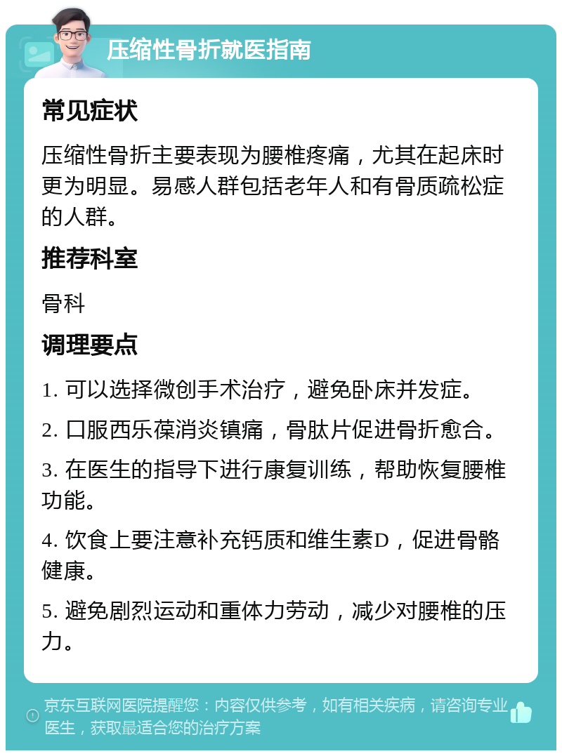 压缩性骨折就医指南 常见症状 压缩性骨折主要表现为腰椎疼痛，尤其在起床时更为明显。易感人群包括老年人和有骨质疏松症的人群。 推荐科室 骨科 调理要点 1. 可以选择微创手术治疗，避免卧床并发症。 2. 口服西乐葆消炎镇痛，骨肽片促进骨折愈合。 3. 在医生的指导下进行康复训练，帮助恢复腰椎功能。 4. 饮食上要注意补充钙质和维生素D，促进骨骼健康。 5. 避免剧烈运动和重体力劳动，减少对腰椎的压力。