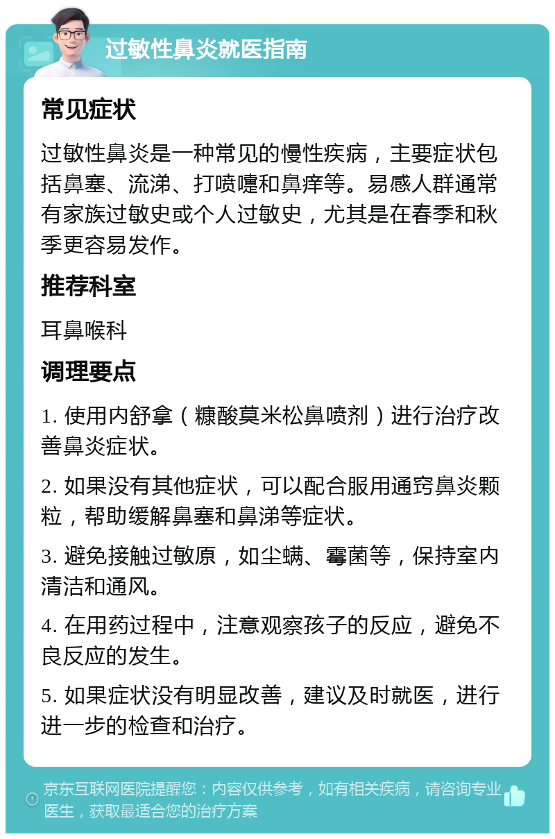 过敏性鼻炎就医指南 常见症状 过敏性鼻炎是一种常见的慢性疾病，主要症状包括鼻塞、流涕、打喷嚏和鼻痒等。易感人群通常有家族过敏史或个人过敏史，尤其是在春季和秋季更容易发作。 推荐科室 耳鼻喉科 调理要点 1. 使用内舒拿（糠酸莫米松鼻喷剂）进行治疗改善鼻炎症状。 2. 如果没有其他症状，可以配合服用通窍鼻炎颗粒，帮助缓解鼻塞和鼻涕等症状。 3. 避免接触过敏原，如尘螨、霉菌等，保持室内清洁和通风。 4. 在用药过程中，注意观察孩子的反应，避免不良反应的发生。 5. 如果症状没有明显改善，建议及时就医，进行进一步的检查和治疗。