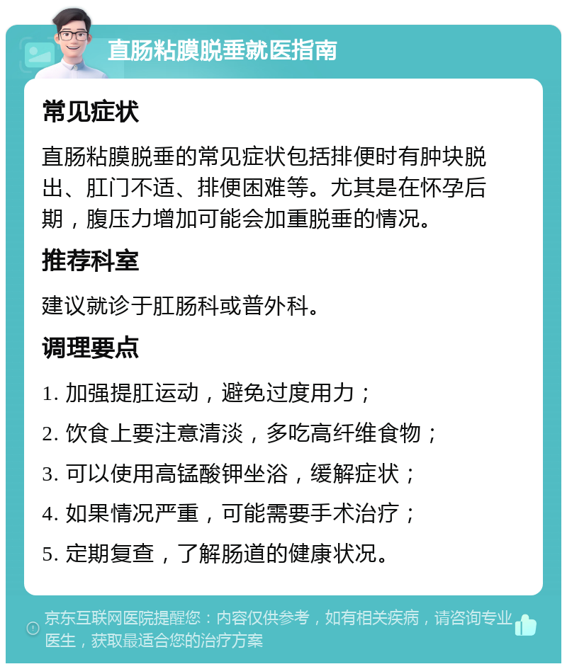 直肠粘膜脱垂就医指南 常见症状 直肠粘膜脱垂的常见症状包括排便时有肿块脱出、肛门不适、排便困难等。尤其是在怀孕后期，腹压力增加可能会加重脱垂的情况。 推荐科室 建议就诊于肛肠科或普外科。 调理要点 1. 加强提肛运动，避免过度用力； 2. 饮食上要注意清淡，多吃高纤维食物； 3. 可以使用高锰酸钾坐浴，缓解症状； 4. 如果情况严重，可能需要手术治疗； 5. 定期复查，了解肠道的健康状况。