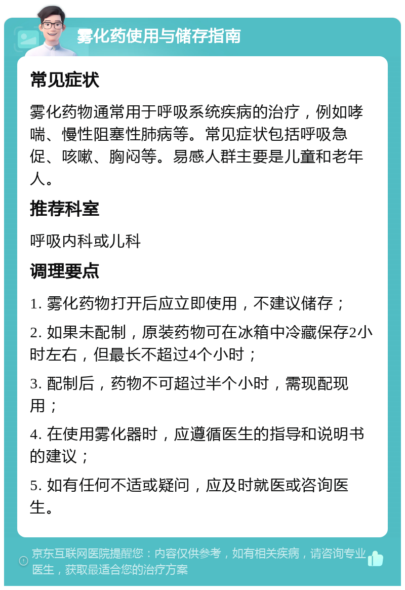 雾化药使用与储存指南 常见症状 雾化药物通常用于呼吸系统疾病的治疗，例如哮喘、慢性阻塞性肺病等。常见症状包括呼吸急促、咳嗽、胸闷等。易感人群主要是儿童和老年人。 推荐科室 呼吸内科或儿科 调理要点 1. 雾化药物打开后应立即使用，不建议储存； 2. 如果未配制，原装药物可在冰箱中冷藏保存2小时左右，但最长不超过4个小时； 3. 配制后，药物不可超过半个小时，需现配现用； 4. 在使用雾化器时，应遵循医生的指导和说明书的建议； 5. 如有任何不适或疑问，应及时就医或咨询医生。