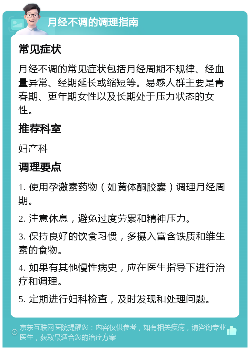 月经不调的调理指南 常见症状 月经不调的常见症状包括月经周期不规律、经血量异常、经期延长或缩短等。易感人群主要是青春期、更年期女性以及长期处于压力状态的女性。 推荐科室 妇产科 调理要点 1. 使用孕激素药物（如黄体酮胶囊）调理月经周期。 2. 注意休息，避免过度劳累和精神压力。 3. 保持良好的饮食习惯，多摄入富含铁质和维生素的食物。 4. 如果有其他慢性病史，应在医生指导下进行治疗和调理。 5. 定期进行妇科检查，及时发现和处理问题。