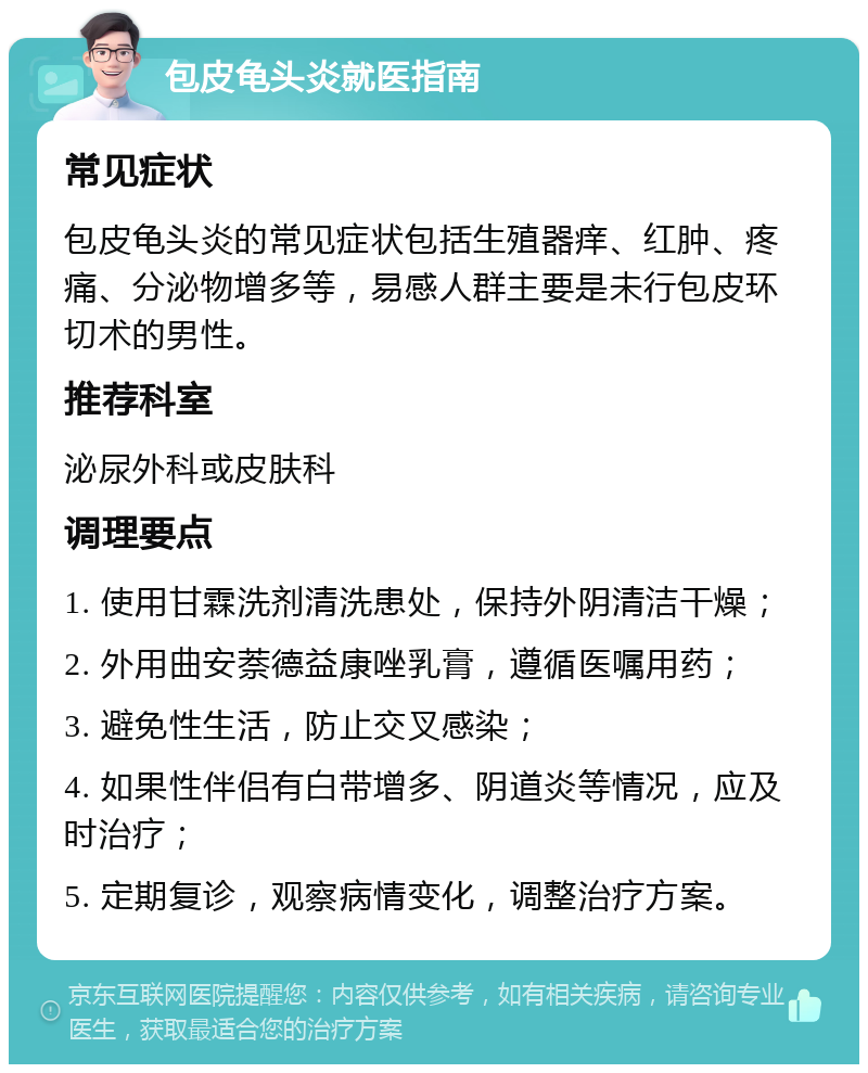 包皮龟头炎就医指南 常见症状 包皮龟头炎的常见症状包括生殖器痒、红肿、疼痛、分泌物增多等，易感人群主要是未行包皮环切术的男性。 推荐科室 泌尿外科或皮肤科 调理要点 1. 使用甘霖洗剂清洗患处，保持外阴清洁干燥； 2. 外用曲安萘德益康唑乳膏，遵循医嘱用药； 3. 避免性生活，防止交叉感染； 4. 如果性伴侣有白带增多、阴道炎等情况，应及时治疗； 5. 定期复诊，观察病情变化，调整治疗方案。