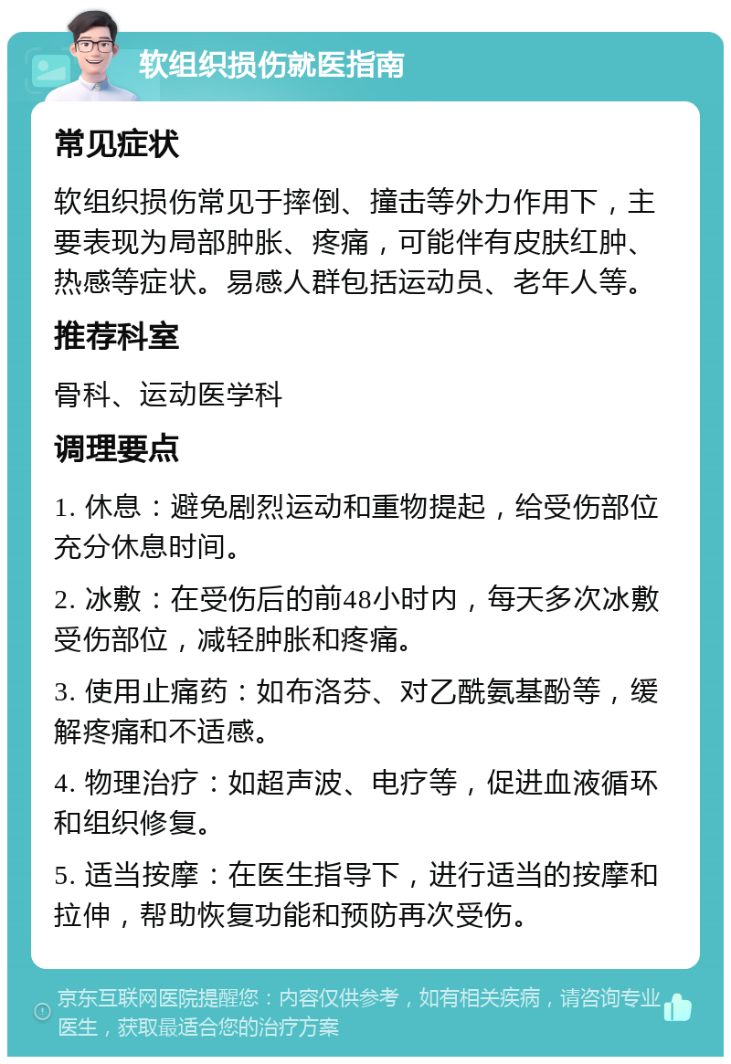 软组织损伤就医指南 常见症状 软组织损伤常见于摔倒、撞击等外力作用下，主要表现为局部肿胀、疼痛，可能伴有皮肤红肿、热感等症状。易感人群包括运动员、老年人等。 推荐科室 骨科、运动医学科 调理要点 1. 休息：避免剧烈运动和重物提起，给受伤部位充分休息时间。 2. 冰敷：在受伤后的前48小时内，每天多次冰敷受伤部位，减轻肿胀和疼痛。 3. 使用止痛药：如布洛芬、对乙酰氨基酚等，缓解疼痛和不适感。 4. 物理治疗：如超声波、电疗等，促进血液循环和组织修复。 5. 适当按摩：在医生指导下，进行适当的按摩和拉伸，帮助恢复功能和预防再次受伤。