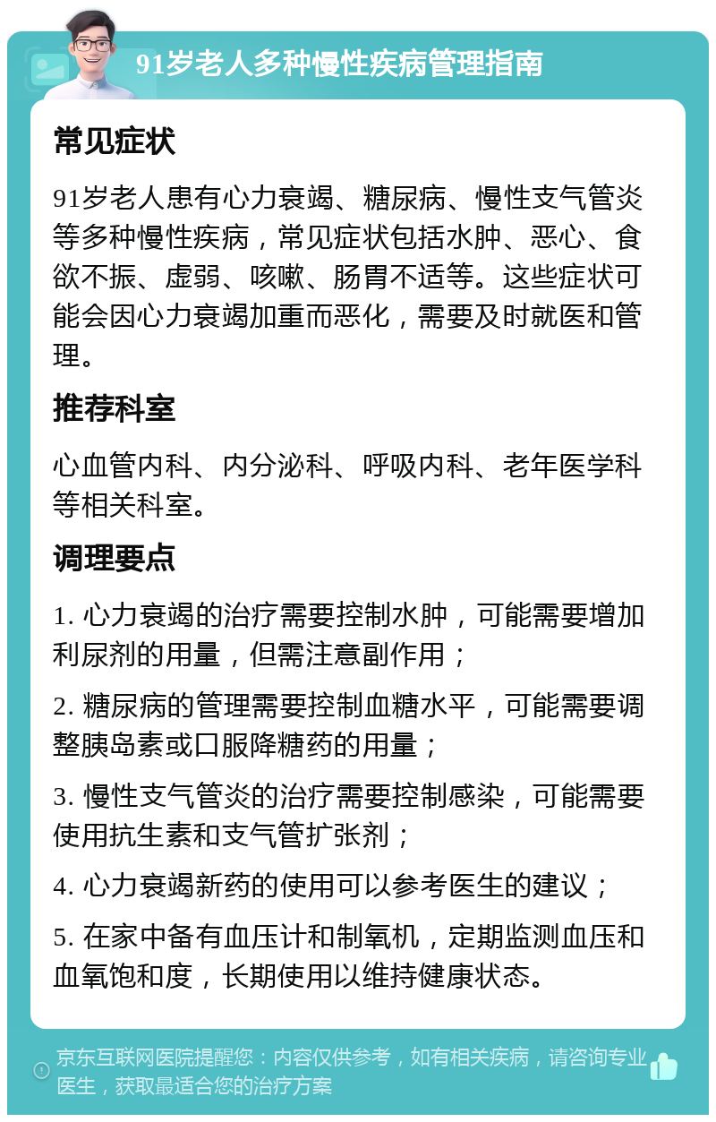 91岁老人多种慢性疾病管理指南 常见症状 91岁老人患有心力衰竭、糖尿病、慢性支气管炎等多种慢性疾病，常见症状包括水肿、恶心、食欲不振、虚弱、咳嗽、肠胃不适等。这些症状可能会因心力衰竭加重而恶化，需要及时就医和管理。 推荐科室 心血管内科、内分泌科、呼吸内科、老年医学科等相关科室。 调理要点 1. 心力衰竭的治疗需要控制水肿，可能需要增加利尿剂的用量，但需注意副作用； 2. 糖尿病的管理需要控制血糖水平，可能需要调整胰岛素或口服降糖药的用量； 3. 慢性支气管炎的治疗需要控制感染，可能需要使用抗生素和支气管扩张剂； 4. 心力衰竭新药的使用可以参考医生的建议； 5. 在家中备有血压计和制氧机，定期监测血压和血氧饱和度，长期使用以维持健康状态。