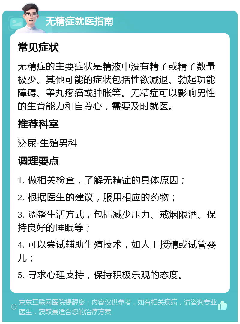 无精症就医指南 常见症状 无精症的主要症状是精液中没有精子或精子数量极少。其他可能的症状包括性欲减退、勃起功能障碍、睾丸疼痛或肿胀等。无精症可以影响男性的生育能力和自尊心，需要及时就医。 推荐科室 泌尿-生殖男科 调理要点 1. 做相关检查，了解无精症的具体原因； 2. 根据医生的建议，服用相应的药物； 3. 调整生活方式，包括减少压力、戒烟限酒、保持良好的睡眠等； 4. 可以尝试辅助生殖技术，如人工授精或试管婴儿； 5. 寻求心理支持，保持积极乐观的态度。