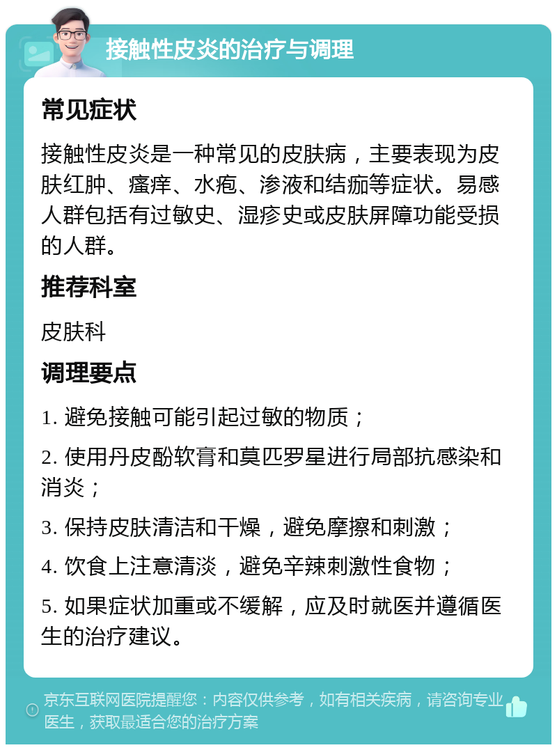 接触性皮炎的治疗与调理 常见症状 接触性皮炎是一种常见的皮肤病，主要表现为皮肤红肿、瘙痒、水疱、渗液和结痂等症状。易感人群包括有过敏史、湿疹史或皮肤屏障功能受损的人群。 推荐科室 皮肤科 调理要点 1. 避免接触可能引起过敏的物质； 2. 使用丹皮酚软膏和莫匹罗星进行局部抗感染和消炎； 3. 保持皮肤清洁和干燥，避免摩擦和刺激； 4. 饮食上注意清淡，避免辛辣刺激性食物； 5. 如果症状加重或不缓解，应及时就医并遵循医生的治疗建议。