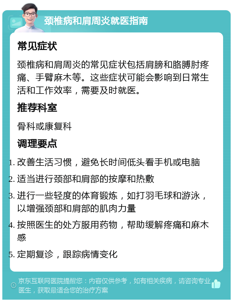 颈椎病和肩周炎就医指南 常见症状 颈椎病和肩周炎的常见症状包括肩膀和胳膊肘疼痛、手臂麻木等。这些症状可能会影响到日常生活和工作效率，需要及时就医。 推荐科室 骨科或康复科 调理要点 改善生活习惯，避免长时间低头看手机或电脑 适当进行颈部和肩部的按摩和热敷 进行一些轻度的体育锻炼，如打羽毛球和游泳，以增强颈部和肩部的肌肉力量 按照医生的处方服用药物，帮助缓解疼痛和麻木感 定期复诊，跟踪病情变化