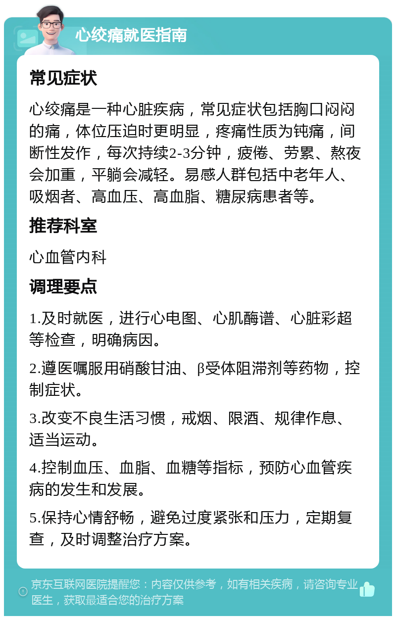 心绞痛就医指南 常见症状 心绞痛是一种心脏疾病，常见症状包括胸口闷闷的痛，体位压迫时更明显，疼痛性质为钝痛，间断性发作，每次持续2-3分钟，疲倦、劳累、熬夜会加重，平躺会减轻。易感人群包括中老年人、吸烟者、高血压、高血脂、糖尿病患者等。 推荐科室 心血管内科 调理要点 1.及时就医，进行心电图、心肌酶谱、心脏彩超等检查，明确病因。 2.遵医嘱服用硝酸甘油、β受体阻滞剂等药物，控制症状。 3.改变不良生活习惯，戒烟、限酒、规律作息、适当运动。 4.控制血压、血脂、血糖等指标，预防心血管疾病的发生和发展。 5.保持心情舒畅，避免过度紧张和压力，定期复查，及时调整治疗方案。