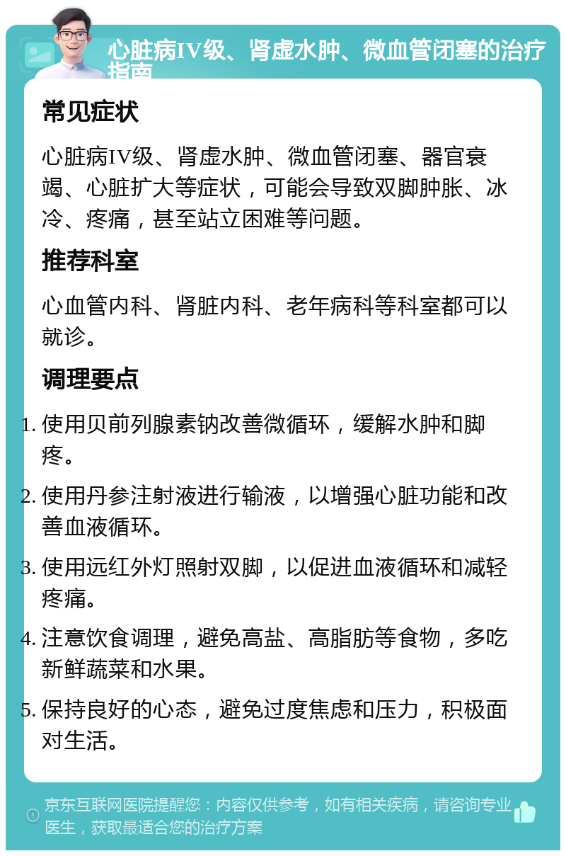 心脏病IV级、肾虚水肿、微血管闭塞的治疗指南 常见症状 心脏病IV级、肾虚水肿、微血管闭塞、器官衰竭、心脏扩大等症状，可能会导致双脚肿胀、冰冷、疼痛，甚至站立困难等问题。 推荐科室 心血管内科、肾脏内科、老年病科等科室都可以就诊。 调理要点 使用贝前列腺素钠改善微循环，缓解水肿和脚疼。 使用丹参注射液进行输液，以增强心脏功能和改善血液循环。 使用远红外灯照射双脚，以促进血液循环和减轻疼痛。 注意饮食调理，避免高盐、高脂肪等食物，多吃新鲜蔬菜和水果。 保持良好的心态，避免过度焦虑和压力，积极面对生活。