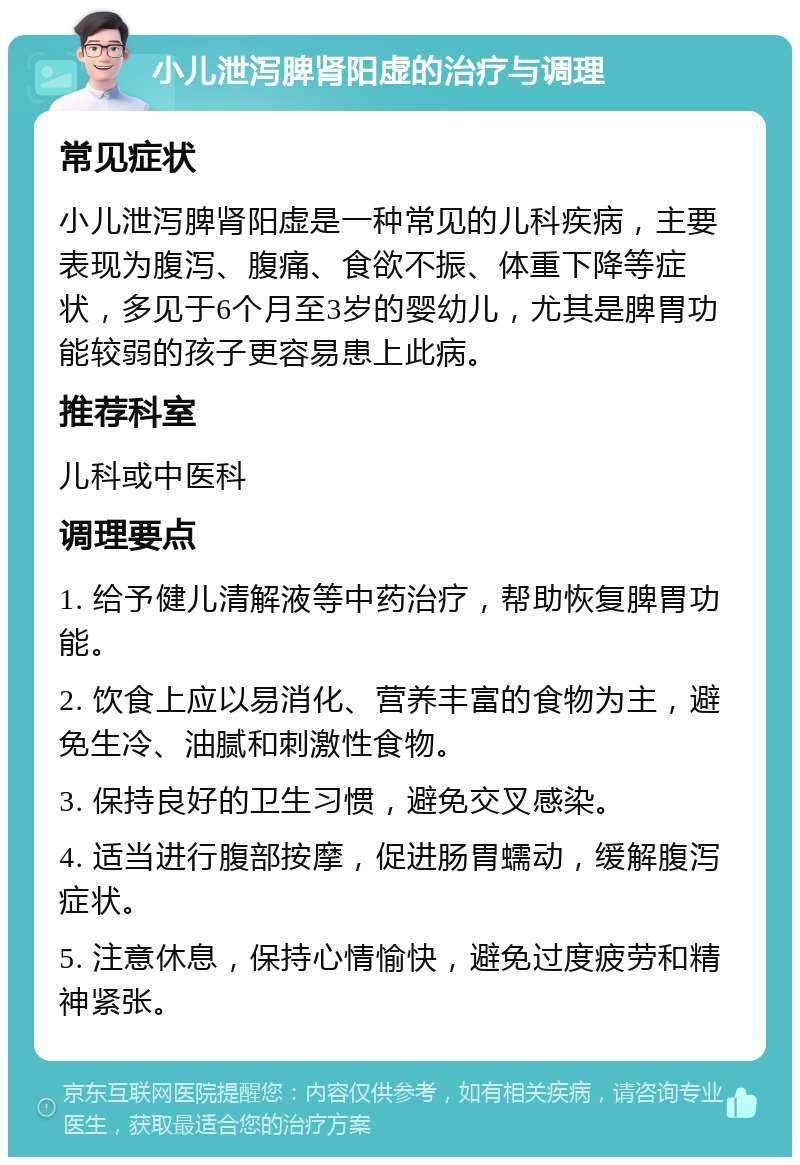 小儿泄泻脾肾阳虚的治疗与调理 常见症状 小儿泄泻脾肾阳虚是一种常见的儿科疾病，主要表现为腹泻、腹痛、食欲不振、体重下降等症状，多见于6个月至3岁的婴幼儿，尤其是脾胃功能较弱的孩子更容易患上此病。 推荐科室 儿科或中医科 调理要点 1. 给予健儿清解液等中药治疗，帮助恢复脾胃功能。 2. 饮食上应以易消化、营养丰富的食物为主，避免生冷、油腻和刺激性食物。 3. 保持良好的卫生习惯，避免交叉感染。 4. 适当进行腹部按摩，促进肠胃蠕动，缓解腹泻症状。 5. 注意休息，保持心情愉快，避免过度疲劳和精神紧张。