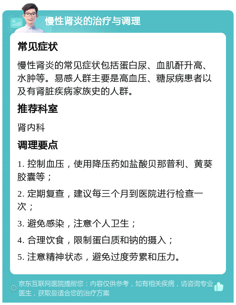 慢性肾炎的治疗与调理 常见症状 慢性肾炎的常见症状包括蛋白尿、血肌酐升高、水肿等。易感人群主要是高血压、糖尿病患者以及有肾脏疾病家族史的人群。 推荐科室 肾内科 调理要点 1. 控制血压，使用降压药如盐酸贝那普利、黄葵胶囊等； 2. 定期复查，建议每三个月到医院进行检查一次； 3. 避免感染，注意个人卫生； 4. 合理饮食，限制蛋白质和钠的摄入； 5. 注意精神状态，避免过度劳累和压力。