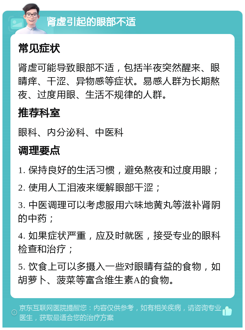 肾虚引起的眼部不适 常见症状 肾虚可能导致眼部不适，包括半夜突然醒来、眼睛痒、干涩、异物感等症状。易感人群为长期熬夜、过度用眼、生活不规律的人群。 推荐科室 眼科、内分泌科、中医科 调理要点 1. 保持良好的生活习惯，避免熬夜和过度用眼； 2. 使用人工泪液来缓解眼部干涩； 3. 中医调理可以考虑服用六味地黄丸等滋补肾阴的中药； 4. 如果症状严重，应及时就医，接受专业的眼科检查和治疗； 5. 饮食上可以多摄入一些对眼睛有益的食物，如胡萝卜、菠菜等富含维生素A的食物。