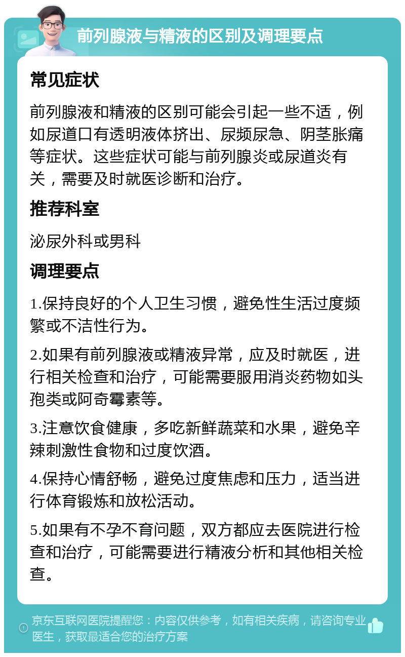 前列腺液与精液的区别及调理要点 常见症状 前列腺液和精液的区别可能会引起一些不适，例如尿道口有透明液体挤出、尿频尿急、阴茎胀痛等症状。这些症状可能与前列腺炎或尿道炎有关，需要及时就医诊断和治疗。 推荐科室 泌尿外科或男科 调理要点 1.保持良好的个人卫生习惯，避免性生活过度频繁或不洁性行为。 2.如果有前列腺液或精液异常，应及时就医，进行相关检查和治疗，可能需要服用消炎药物如头孢类或阿奇霉素等。 3.注意饮食健康，多吃新鲜蔬菜和水果，避免辛辣刺激性食物和过度饮酒。 4.保持心情舒畅，避免过度焦虑和压力，适当进行体育锻炼和放松活动。 5.如果有不孕不育问题，双方都应去医院进行检查和治疗，可能需要进行精液分析和其他相关检查。