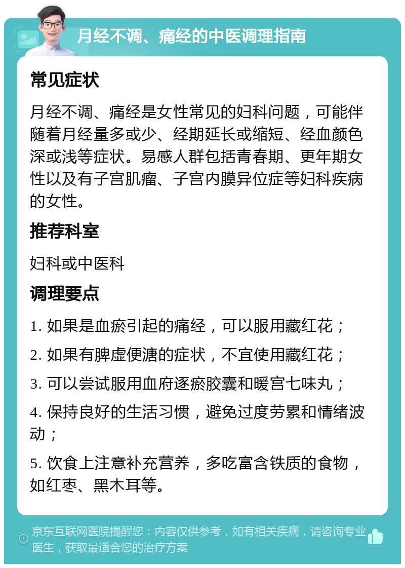 月经不调、痛经的中医调理指南 常见症状 月经不调、痛经是女性常见的妇科问题，可能伴随着月经量多或少、经期延长或缩短、经血颜色深或浅等症状。易感人群包括青春期、更年期女性以及有子宫肌瘤、子宫内膜异位症等妇科疾病的女性。 推荐科室 妇科或中医科 调理要点 1. 如果是血瘀引起的痛经，可以服用藏红花； 2. 如果有脾虚便溏的症状，不宜使用藏红花； 3. 可以尝试服用血府逐瘀胶囊和暖宫七味丸； 4. 保持良好的生活习惯，避免过度劳累和情绪波动； 5. 饮食上注意补充营养，多吃富含铁质的食物，如红枣、黑木耳等。