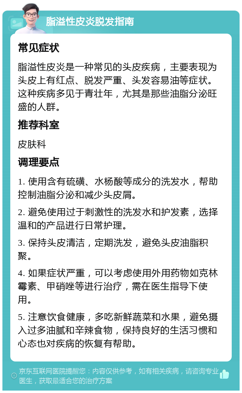 脂溢性皮炎脱发指南 常见症状 脂溢性皮炎是一种常见的头皮疾病，主要表现为头皮上有红点、脱发严重、头发容易油等症状。这种疾病多见于青壮年，尤其是那些油脂分泌旺盛的人群。 推荐科室 皮肤科 调理要点 1. 使用含有硫磺、水杨酸等成分的洗发水，帮助控制油脂分泌和减少头皮屑。 2. 避免使用过于刺激性的洗发水和护发素，选择温和的产品进行日常护理。 3. 保持头皮清洁，定期洗发，避免头皮油脂积聚。 4. 如果症状严重，可以考虑使用外用药物如克林霉素、甲硝唑等进行治疗，需在医生指导下使用。 5. 注意饮食健康，多吃新鲜蔬菜和水果，避免摄入过多油腻和辛辣食物，保持良好的生活习惯和心态也对疾病的恢复有帮助。