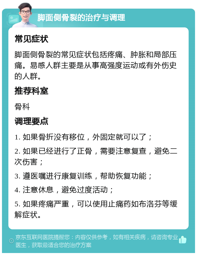 脚面侧骨裂的治疗与调理 常见症状 脚面侧骨裂的常见症状包括疼痛、肿胀和局部压痛。易感人群主要是从事高强度运动或有外伤史的人群。 推荐科室 骨科 调理要点 1. 如果骨折没有移位，外固定就可以了； 2. 如果已经进行了正骨，需要注意复查，避免二次伤害； 3. 遵医嘱进行康复训练，帮助恢复功能； 4. 注意休息，避免过度活动； 5. 如果疼痛严重，可以使用止痛药如布洛芬等缓解症状。