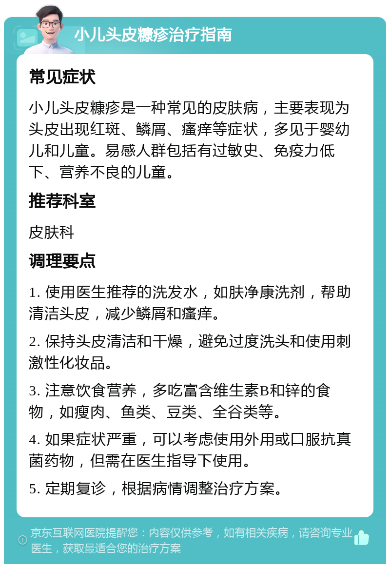 小儿头皮糠疹治疗指南 常见症状 小儿头皮糠疹是一种常见的皮肤病，主要表现为头皮出现红斑、鳞屑、瘙痒等症状，多见于婴幼儿和儿童。易感人群包括有过敏史、免疫力低下、营养不良的儿童。 推荐科室 皮肤科 调理要点 1. 使用医生推荐的洗发水，如肤净康洗剂，帮助清洁头皮，减少鳞屑和瘙痒。 2. 保持头皮清洁和干燥，避免过度洗头和使用刺激性化妆品。 3. 注意饮食营养，多吃富含维生素B和锌的食物，如瘦肉、鱼类、豆类、全谷类等。 4. 如果症状严重，可以考虑使用外用或口服抗真菌药物，但需在医生指导下使用。 5. 定期复诊，根据病情调整治疗方案。