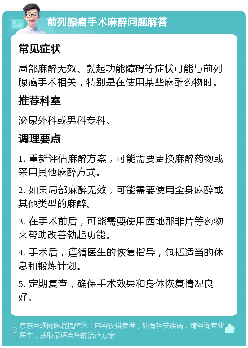 前列腺癌手术麻醉问题解答 常见症状 局部麻醉无效、勃起功能障碍等症状可能与前列腺癌手术相关，特别是在使用某些麻醉药物时。 推荐科室 泌尿外科或男科专科。 调理要点 1. 重新评估麻醉方案，可能需要更换麻醉药物或采用其他麻醉方式。 2. 如果局部麻醉无效，可能需要使用全身麻醉或其他类型的麻醉。 3. 在手术前后，可能需要使用西地那非片等药物来帮助改善勃起功能。 4. 手术后，遵循医生的恢复指导，包括适当的休息和锻炼计划。 5. 定期复查，确保手术效果和身体恢复情况良好。