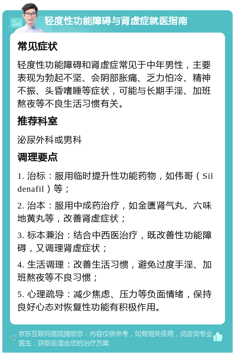 轻度性功能障碍与肾虚症就医指南 常见症状 轻度性功能障碍和肾虚症常见于中年男性，主要表现为勃起不坚、会阴部胀痛、乏力怕冷、精神不振、头昏嗜睡等症状，可能与长期手淫、加班熬夜等不良生活习惯有关。 推荐科室 泌尿外科或男科 调理要点 1. 治标：服用临时提升性功能药物，如伟哥（Sildenafil）等； 2. 治本：服用中成药治疗，如金匮肾气丸、六味地黄丸等，改善肾虚症状； 3. 标本兼治：结合中西医治疗，既改善性功能障碍，又调理肾虚症状； 4. 生活调理：改善生活习惯，避免过度手淫、加班熬夜等不良习惯； 5. 心理疏导：减少焦虑、压力等负面情绪，保持良好心态对恢复性功能有积极作用。