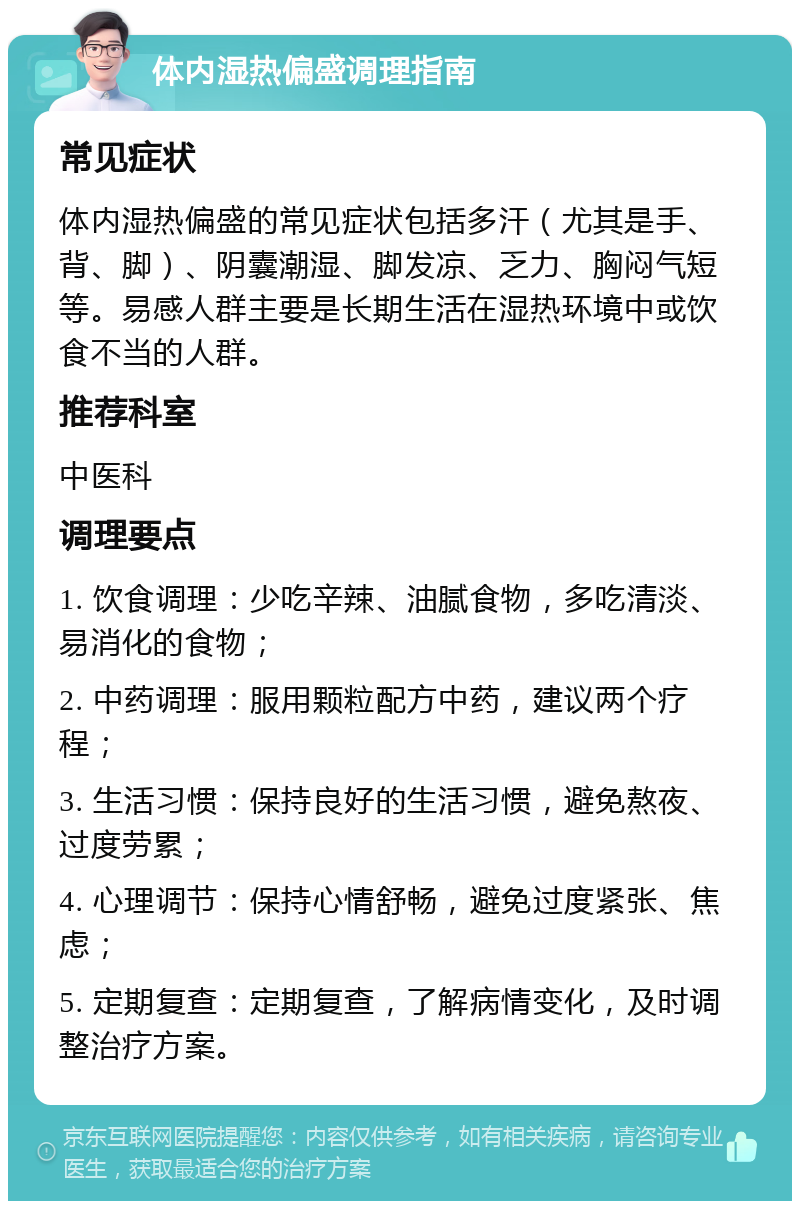 体内湿热偏盛调理指南 常见症状 体内湿热偏盛的常见症状包括多汗（尤其是手、背、脚）、阴囊潮湿、脚发凉、乏力、胸闷气短等。易感人群主要是长期生活在湿热环境中或饮食不当的人群。 推荐科室 中医科 调理要点 1. 饮食调理：少吃辛辣、油腻食物，多吃清淡、易消化的食物； 2. 中药调理：服用颗粒配方中药，建议两个疗程； 3. 生活习惯：保持良好的生活习惯，避免熬夜、过度劳累； 4. 心理调节：保持心情舒畅，避免过度紧张、焦虑； 5. 定期复查：定期复查，了解病情变化，及时调整治疗方案。