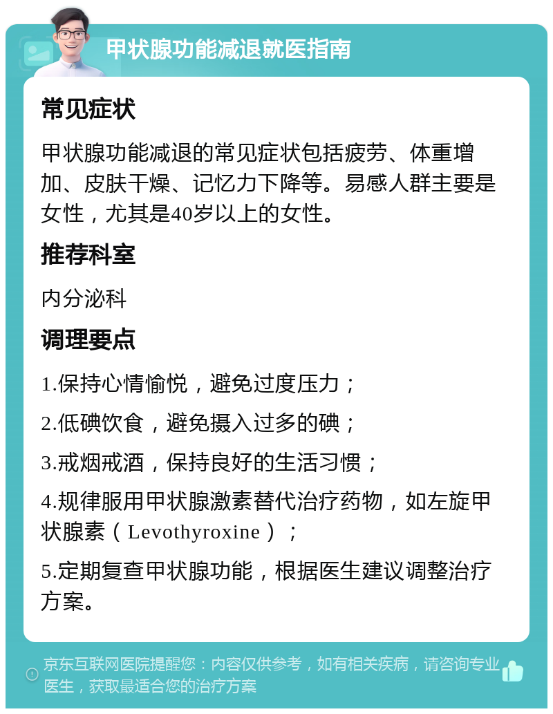 甲状腺功能减退就医指南 常见症状 甲状腺功能减退的常见症状包括疲劳、体重增加、皮肤干燥、记忆力下降等。易感人群主要是女性，尤其是40岁以上的女性。 推荐科室 内分泌科 调理要点 1.保持心情愉悦，避免过度压力； 2.低碘饮食，避免摄入过多的碘； 3.戒烟戒酒，保持良好的生活习惯； 4.规律服用甲状腺激素替代治疗药物，如左旋甲状腺素（Levothyroxine）； 5.定期复查甲状腺功能，根据医生建议调整治疗方案。