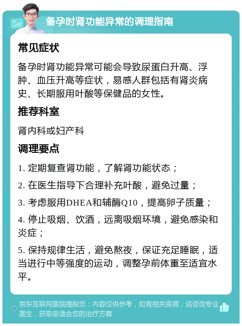 备孕时肾功能异常的调理指南 常见症状 备孕时肾功能异常可能会导致尿蛋白升高、浮肿、血压升高等症状，易感人群包括有肾炎病史、长期服用叶酸等保健品的女性。 推荐科室 肾内科或妇产科 调理要点 1. 定期复查肾功能，了解肾功能状态； 2. 在医生指导下合理补充叶酸，避免过量； 3. 考虑服用DHEA和辅酶Q10，提高卵子质量； 4. 停止吸烟、饮酒，远离吸烟环境，避免感染和炎症； 5. 保持规律生活，避免熬夜，保证充足睡眠，适当进行中等强度的运动，调整孕前体重至适宜水平。