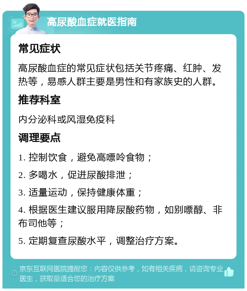 高尿酸血症就医指南 常见症状 高尿酸血症的常见症状包括关节疼痛、红肿、发热等，易感人群主要是男性和有家族史的人群。 推荐科室 内分泌科或风湿免疫科 调理要点 1. 控制饮食，避免高嘌呤食物； 2. 多喝水，促进尿酸排泄； 3. 适量运动，保持健康体重； 4. 根据医生建议服用降尿酸药物，如别嘌醇、非布司他等； 5. 定期复查尿酸水平，调整治疗方案。