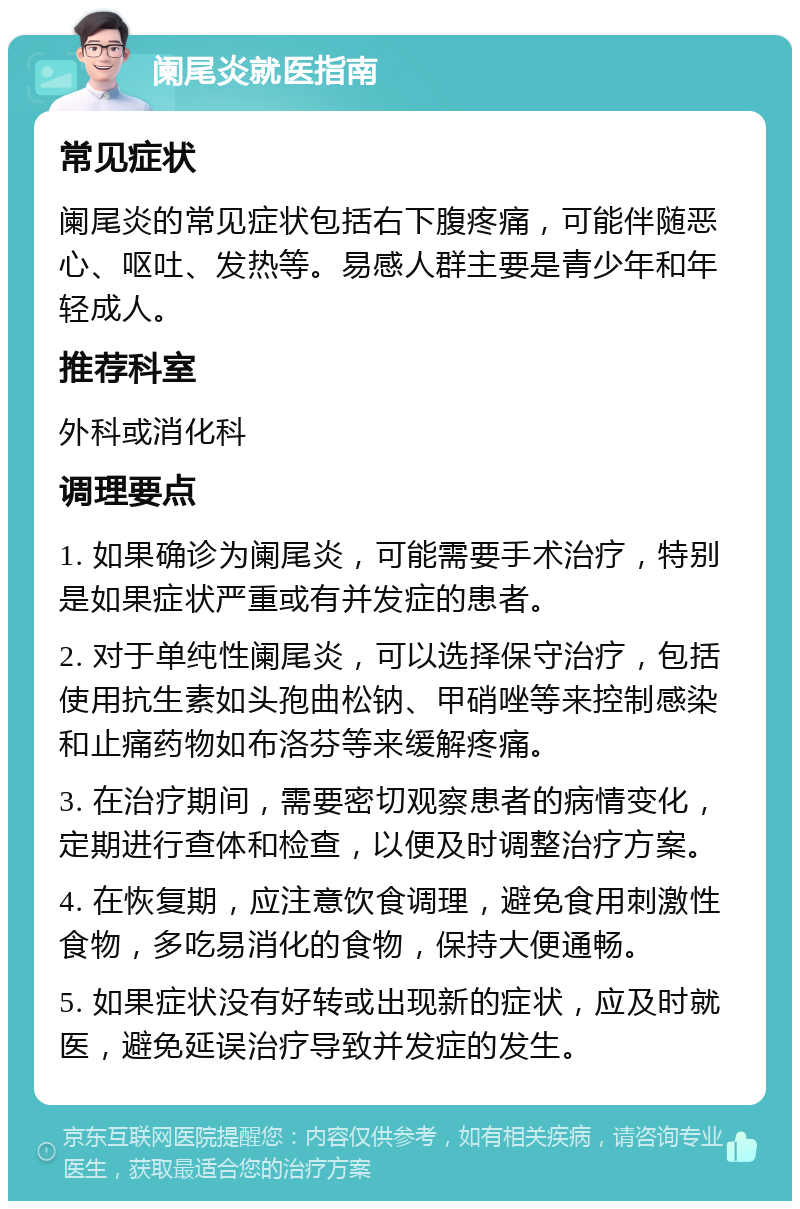 阑尾炎就医指南 常见症状 阑尾炎的常见症状包括右下腹疼痛，可能伴随恶心、呕吐、发热等。易感人群主要是青少年和年轻成人。 推荐科室 外科或消化科 调理要点 1. 如果确诊为阑尾炎，可能需要手术治疗，特别是如果症状严重或有并发症的患者。 2. 对于单纯性阑尾炎，可以选择保守治疗，包括使用抗生素如头孢曲松钠、甲硝唑等来控制感染和止痛药物如布洛芬等来缓解疼痛。 3. 在治疗期间，需要密切观察患者的病情变化，定期进行查体和检查，以便及时调整治疗方案。 4. 在恢复期，应注意饮食调理，避免食用刺激性食物，多吃易消化的食物，保持大便通畅。 5. 如果症状没有好转或出现新的症状，应及时就医，避免延误治疗导致并发症的发生。