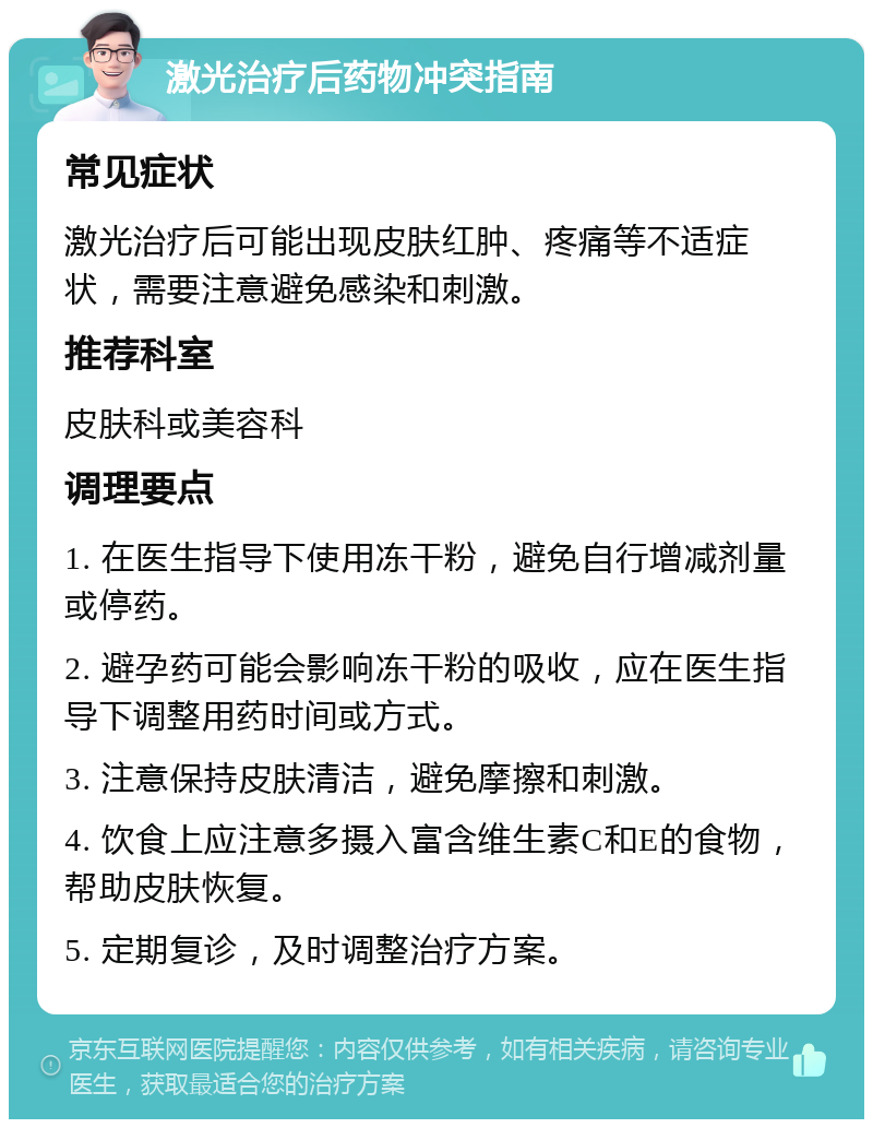 激光治疗后药物冲突指南 常见症状 激光治疗后可能出现皮肤红肿、疼痛等不适症状，需要注意避免感染和刺激。 推荐科室 皮肤科或美容科 调理要点 1. 在医生指导下使用冻干粉，避免自行增减剂量或停药。 2. 避孕药可能会影响冻干粉的吸收，应在医生指导下调整用药时间或方式。 3. 注意保持皮肤清洁，避免摩擦和刺激。 4. 饮食上应注意多摄入富含维生素C和E的食物，帮助皮肤恢复。 5. 定期复诊，及时调整治疗方案。