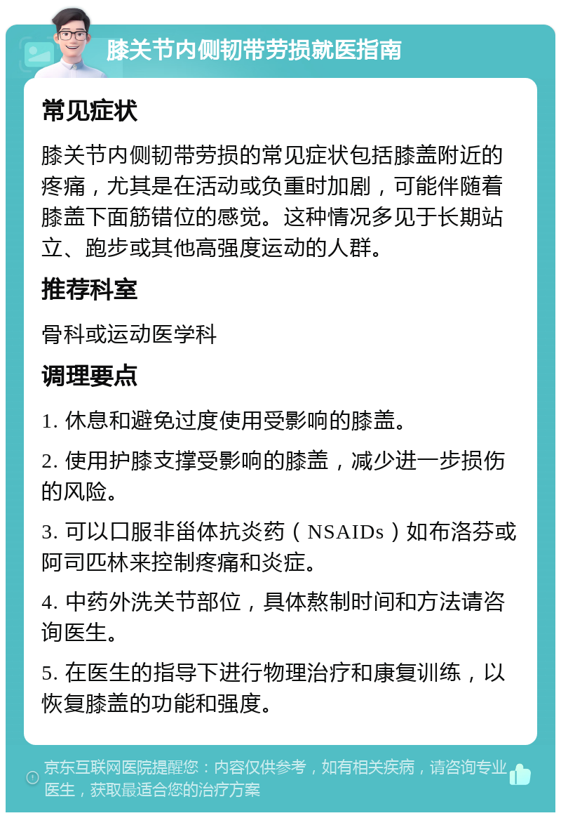 膝关节内侧韧带劳损就医指南 常见症状 膝关节内侧韧带劳损的常见症状包括膝盖附近的疼痛，尤其是在活动或负重时加剧，可能伴随着膝盖下面筋错位的感觉。这种情况多见于长期站立、跑步或其他高强度运动的人群。 推荐科室 骨科或运动医学科 调理要点 1. 休息和避免过度使用受影响的膝盖。 2. 使用护膝支撑受影响的膝盖，减少进一步损伤的风险。 3. 可以口服非甾体抗炎药（NSAIDs）如布洛芬或阿司匹林来控制疼痛和炎症。 4. 中药外洗关节部位，具体熬制时间和方法请咨询医生。 5. 在医生的指导下进行物理治疗和康复训练，以恢复膝盖的功能和强度。