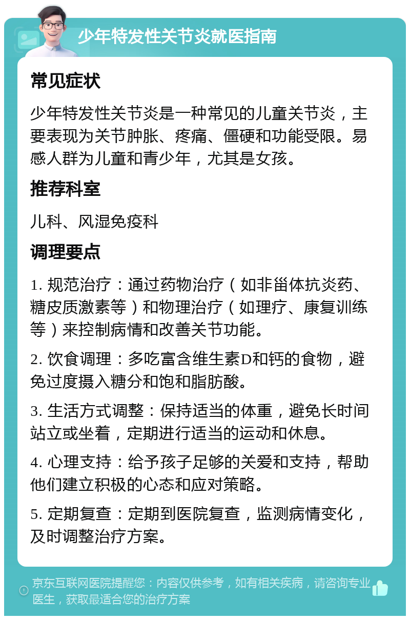 少年特发性关节炎就医指南 常见症状 少年特发性关节炎是一种常见的儿童关节炎，主要表现为关节肿胀、疼痛、僵硬和功能受限。易感人群为儿童和青少年，尤其是女孩。 推荐科室 儿科、风湿免疫科 调理要点 1. 规范治疗：通过药物治疗（如非甾体抗炎药、糖皮质激素等）和物理治疗（如理疗、康复训练等）来控制病情和改善关节功能。 2. 饮食调理：多吃富含维生素D和钙的食物，避免过度摄入糖分和饱和脂肪酸。 3. 生活方式调整：保持适当的体重，避免长时间站立或坐着，定期进行适当的运动和休息。 4. 心理支持：给予孩子足够的关爱和支持，帮助他们建立积极的心态和应对策略。 5. 定期复查：定期到医院复查，监测病情变化，及时调整治疗方案。