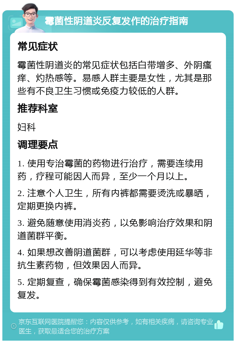 霉菌性阴道炎反复发作的治疗指南 常见症状 霉菌性阴道炎的常见症状包括白带增多、外阴瘙痒、灼热感等。易感人群主要是女性，尤其是那些有不良卫生习惯或免疫力较低的人群。 推荐科室 妇科 调理要点 1. 使用专治霉菌的药物进行治疗，需要连续用药，疗程可能因人而异，至少一个月以上。 2. 注意个人卫生，所有内裤都需要烫洗或暴晒，定期更换内裤。 3. 避免随意使用消炎药，以免影响治疗效果和阴道菌群平衡。 4. 如果想改善阴道菌群，可以考虑使用延华等非抗生素药物，但效果因人而异。 5. 定期复查，确保霉菌感染得到有效控制，避免复发。