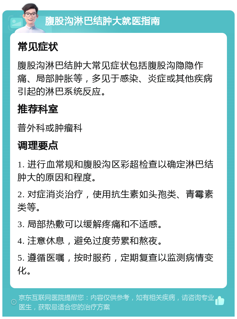 腹股沟淋巴结肿大就医指南 常见症状 腹股沟淋巴结肿大常见症状包括腹股沟隐隐作痛、局部肿胀等，多见于感染、炎症或其他疾病引起的淋巴系统反应。 推荐科室 普外科或肿瘤科 调理要点 1. 进行血常规和腹股沟区彩超检查以确定淋巴结肿大的原因和程度。 2. 对症消炎治疗，使用抗生素如头孢类、青霉素类等。 3. 局部热敷可以缓解疼痛和不适感。 4. 注意休息，避免过度劳累和熬夜。 5. 遵循医嘱，按时服药，定期复查以监测病情变化。