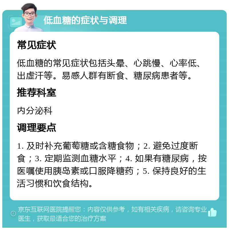 低血糖的症状与调理 常见症状 低血糖的常见症状包括头晕、心跳慢、心率低、出虚汗等。易感人群有断食、糖尿病患者等。 推荐科室 内分泌科 调理要点 1. 及时补充葡萄糖或含糖食物；2. 避免过度断食；3. 定期监测血糖水平；4. 如果有糖尿病，按医嘱使用胰岛素或口服降糖药；5. 保持良好的生活习惯和饮食结构。