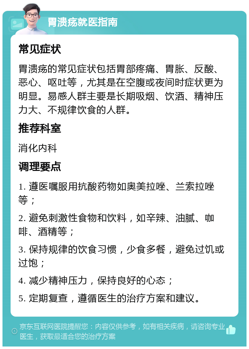 胃溃疡就医指南 常见症状 胃溃疡的常见症状包括胃部疼痛、胃胀、反酸、恶心、呕吐等，尤其是在空腹或夜间时症状更为明显。易感人群主要是长期吸烟、饮酒、精神压力大、不规律饮食的人群。 推荐科室 消化内科 调理要点 1. 遵医嘱服用抗酸药物如奥美拉唑、兰索拉唑等； 2. 避免刺激性食物和饮料，如辛辣、油腻、咖啡、酒精等； 3. 保持规律的饮食习惯，少食多餐，避免过饥或过饱； 4. 减少精神压力，保持良好的心态； 5. 定期复查，遵循医生的治疗方案和建议。