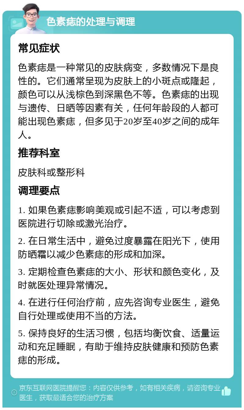 色素痣的处理与调理 常见症状 色素痣是一种常见的皮肤病变，多数情况下是良性的。它们通常呈现为皮肤上的小斑点或隆起，颜色可以从浅棕色到深黑色不等。色素痣的出现与遗传、日晒等因素有关，任何年龄段的人都可能出现色素痣，但多见于20岁至40岁之间的成年人。 推荐科室 皮肤科或整形科 调理要点 1. 如果色素痣影响美观或引起不适，可以考虑到医院进行切除或激光治疗。 2. 在日常生活中，避免过度暴露在阳光下，使用防晒霜以减少色素痣的形成和加深。 3. 定期检查色素痣的大小、形状和颜色变化，及时就医处理异常情况。 4. 在进行任何治疗前，应先咨询专业医生，避免自行处理或使用不当的方法。 5. 保持良好的生活习惯，包括均衡饮食、适量运动和充足睡眠，有助于维持皮肤健康和预防色素痣的形成。